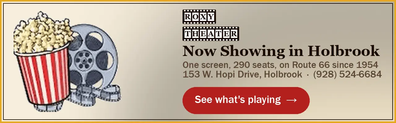 Roxy Theater, Holbrook: now showing. 153 W. Hopi Drive, (928) 524-6684. See what's playing.